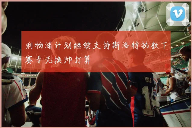 利物浦计划继续支持斯洛特执教下赛季无换帅打算