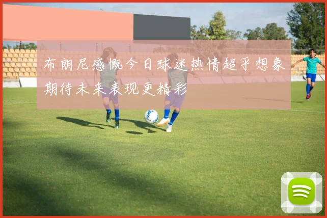 布朗尼感慨今日球迷热情超乎想象期待未来表现更精彩