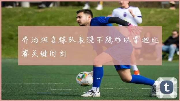 乔治坦言球队表现不稳难以掌控比赛关键时刻