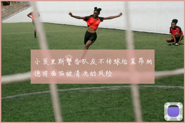 小莫里斯警告队友不传球给莱昂纳德将面临被清洗的风险