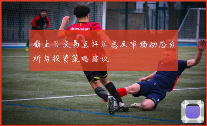 截止日交易点评汇总及市场动态分析与投资策略建议