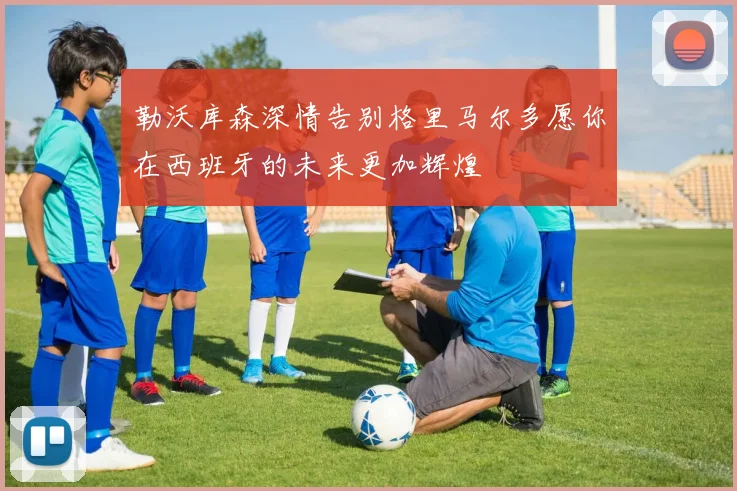 勒沃库森深情告别格里马尔多愿你在西班牙的未来更加辉煌