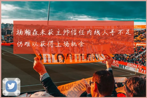 杨瀚森未获主帅信任内线人手不足仍难以获得上场机会