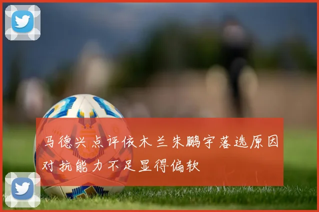 马德兴点评依木兰朱鹏宇落选原因对抗能力不足显得偏软