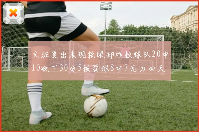 文班复出表现抢眼却难救球队20中10砍下30分5板罚球8中7无力回天