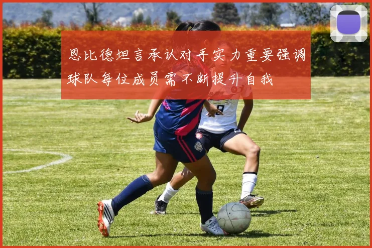 恩比德坦言承认对手实力重要强调球队每位成员需不断提升自我