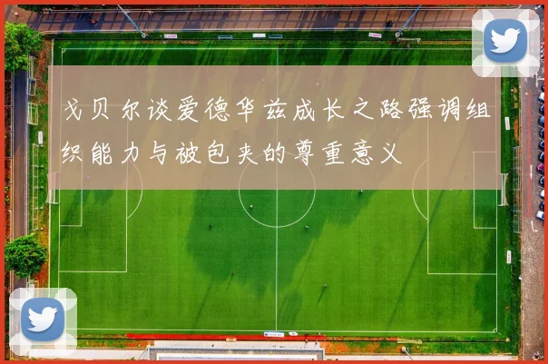 戈贝尔谈爱德华兹成长之路强调组织能力与被包夹的尊重意义