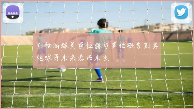 利物浦球员萨拉赫与罗伯逊告别其他球员未来悬而未决