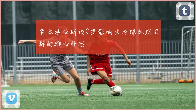 鲁本迪亚斯谈C罗影响力与球队新目标的雄心壮志
