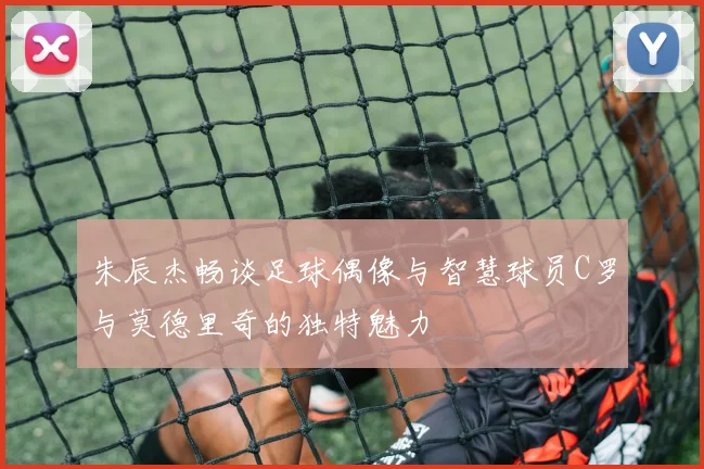 朱辰杰畅谈足球偶像与智慧球员C罗与莫德里奇的独特魅力