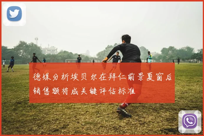 德媒分析埃贝尔在拜仁前景夏窗后销售额将成关键评估标准