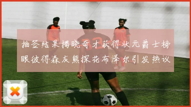 抽签结果揭晓奇才获得状元爵士榜眼彼得森灰熊探花布泽尔引发热议