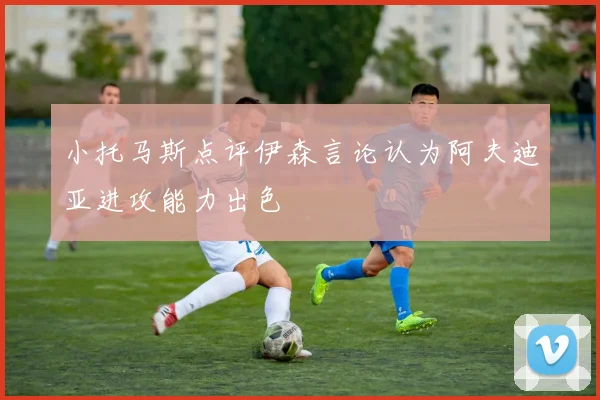 小托马斯点评伊森言论认为阿夫迪亚进攻能力出色