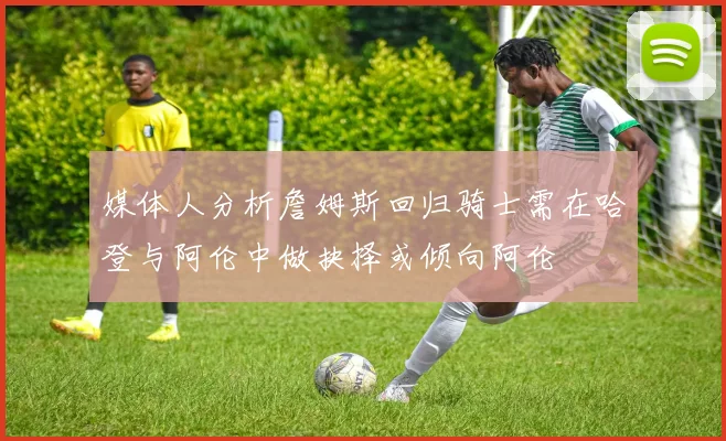 媒体人分析詹姆斯回归骑士需在哈登与阿伦中做抉择或倾向阿伦