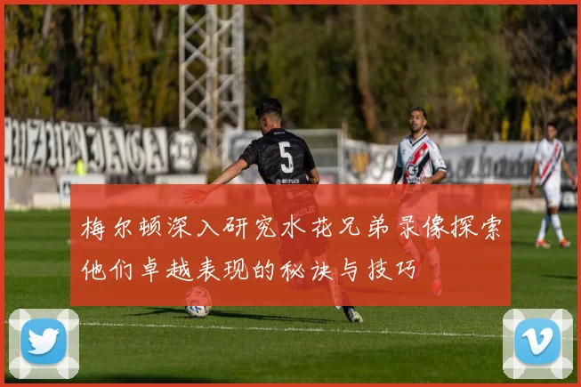 梅尔顿深入研究水花兄弟录像探索他们卓越表现的秘诀与技巧