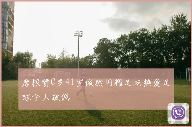 摩根赞C罗41岁依然闪耀足坛热爱足球令人敬佩