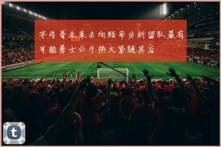 字母哥未来去向赔率分析留队最有可能勇士公牛热火紧随其后
