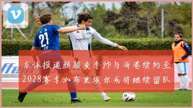 东体报道颜骏凌李帅与海港续约至2028赛季加布里埃尔或将继续留队